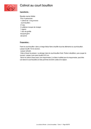 Colinot au court bouillon
Ingredients :

Recette mamie Arlette:
Pour 4 personnes :
1 colinot de 1,5 kg environ
 court-bouillon :
2 l eau
2 cuillères à soupe de vinaigre
1 oignon
1 clou de girofle
bouquet garni
sel poivre



Preparation :

Faire le court-bouillon :dans un large faitout faire chauffer tous les éléments du court-bouillon.
Laisser bouillir 10 mn environ.
 Laisser refroidir.
 Vider et laver le poisson. Le plonger dans le court-bouillon froid. Porter à ébullition, puis couper le
courant. Laisser cuire sans bouillir 8/10 mn.
 Servir le colinot chaud avec une mayonnaise.( Le blanc inutilisé pour la mayonnaise, peut être
cuit dans le court-bouillon) et des pommes de terre cuites à la vapeur.




                         La cuisine d'Annie - Livre de recettes - Tome 1 - Page 65/570
 