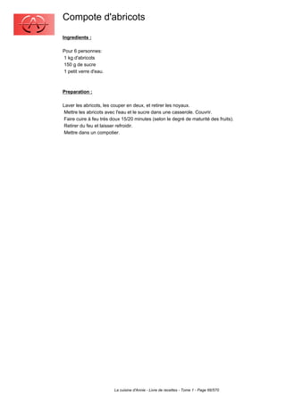 Compote d'abricots
Ingredients :

Pour 6 personnes:
1 kg d'abricots
150 g de sucre
1 petit verre d'eau.



Preparation :

Laver les abricots, les couper en deux, et retirer les noyaux.
 Mettre les abricots avec l'eau et le sucre dans une casserole. Couvrir.
 Faire cuire à feu très doux 15/20 minutes (selon le degré de maturité des fruits).
 Retirer du feu et laisser refroidir.
 Mettre dans un compotier.




                         La cuisine d'Annie - Livre de recettes - Tome 1 - Page 66/570
 