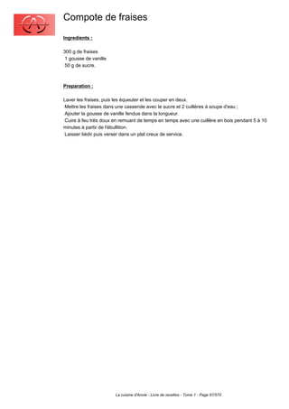 Compote de fraises
Ingredients :

300 g de fraises
 1 gousse de vanille
 50 g de sucre.



Preparation :

Laver les fraises, puis les équeuter et les couper en deux.
 Mettre les fraises dans une casserole avec le sucre et 2 cuillères à soupe d'eau ;
 Ajouter la gousse de vanille fendue dans la longueur.
 Cuire à feu très doux en remuant de temps en temps avec une cuillère en bois pendant 5 à 10
minutes à partir de l'ébullition.
 Laisser tiédir puis verser dans un plat creux de service.




                       La cuisine d'Annie - Livre de recettes - Tome 1 - Page 67/570
 