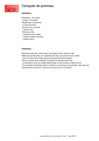 Compote de pommes
Ingredients :

Préparation : 10 minutes
Cuisson : 20 minutes
Recette pour 4 personnes:
1,5 kg de pommes
60 g de sucre en poudre
2 verres d' eau
Parfum au choix:
1 sachet de sucre vanillé
1 cuillère à café de Cannelle
1 zeste de citron.




Preparation :

Eplucher les pommes. Otee le cœur et les pépins et les couper en dés.
 Mettre les pommes dans une casserole avec l'eau, le sucre et le sucre vanillé.
 Cuire à feu doux 20 minutes, jusqu'à ce que les pommes s'écrasent.
 Mixer le contenu de la casserole, en ajoutant la cannelle. Servir frais.
 La quantité de sucre est variable selon le goût; on peut ne pas en mettre du tout.
 Si la compote est destinée à garnir une tarte ou un chausson aux pommes, il faut faire une
compote sèche c'est à dire, sans eau à feu doux avec un couvercle.




                        La cuisine d'Annie - Livre de recettes - Tome 1 - Page 68/570
 