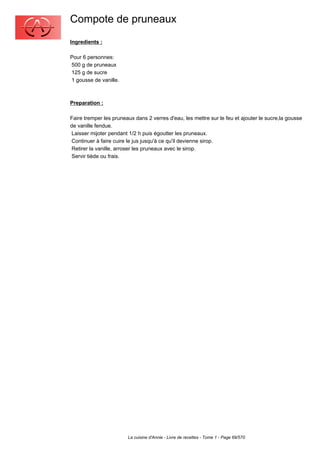 Compote de pruneaux
Ingredients :

Pour 6 personnes:
500 g de pruneaux
125 g de sucre
1 gousse de vanille.



Preparation :

Faire tremper les pruneaux dans 2 verres d'eau, les mettre sur le feu et ajouter le sucre,la gousse
de vanille fendue.
 Laisser mijoter pendant 1/2 h puis égoutter les pruneaux.
 Continuer à faire cuire le jus jusqu'à ce qu'il devienne sirop.
 Retirer la vanille, arroser les pruneaux avec le sirop.
 Servir tiède ou frais.




                        La cuisine d'Annie - Livre de recettes - Tome 1 - Page 69/570
 
