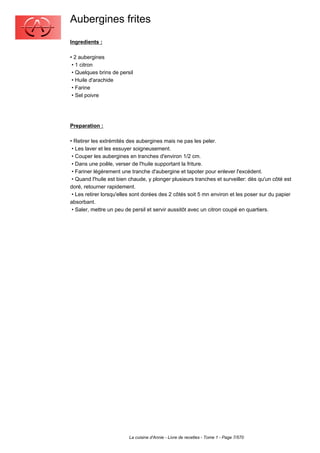 Aubergines frites
Ingredients :

•2 aubergines
 •1 citron
 •Quelques brins de persil
 •Huile d'arachide
 •Farine
 •Sel poivre




Preparation :

•Retirer les extrémités des aubergines mais ne pas les peler.
 •Les laver et les essuyer soigneusement.
 •Couper les aubergines en tranches d'environ 1/2 cm.
 •Dans une poêle, verser de l'huile supportant la friture.
 •Fariner légèrement une tranche d'aubergine et tapoter pour enlever l'excédent.
 •Quand l'huile est bien chaude, y plonger plusieurs tranches et surveiller: dès qu'un côté est
doré, retourner rapidement.
 •Les retirer lorsqu'elles sont dorées des 2 côtés soit 5 mn environ et les poser sur du papier
absorbant.
 •Saler, mettre un peu de persil et servir aussitôt avec un citron coupé en quartiers.




                         La cuisine d'Annie - Livre de recettes - Tome 1 - Page 7/570
 