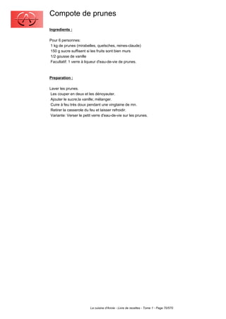 Compote de prunes
Ingredients :

Pour 6 personnes:
1 kg de prunes (mirabelles, quetsches, reines-claude)
150 g sucre suffisent si les fruits sont bien murs
1/2 gousse de vanille
Facultatif: 1 verre à liqueur d'eau-de-vie de prunes.



Preparation :

Laver les prunes.
 Les couper en deux et les dénoyauter.
 Ajouter le sucre,la vanille; mélanger.
 Cuire à feu très doux pendant une vingtaine de mn.
 Retirer la casserole du feu et laisser refroidir.
 Variante: Verser le petit verre d'eau-de-vie sur les prunes.




                         La cuisine d'Annie - Livre de recettes - Tome 1 - Page 70/570
 