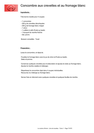 Concombre aux crevettes et au fromage blanc
Ingredients :

Très bonne recette pour 4 coupes:

- 1 concombre
- 200 g de crevettes décortiquées
- 200 g de fromage blanc maigre
- 1 citron
- 1 cuillère à café d'huile au basilic
- 1 bouquet de menthe fraîche
- Sel, poivre.

Boisson conseillée : Tavel




Preparation :

Lavez le concombre, et râpez-le.

Fouettez le fromage blanc avec le jus de citron et l'huile au basilic.
Salez et poivrez.

Conservez quelques crevettes pour la décoration et ajoutez le reste au fromage blanc.
Ajoutez la menthe ciselée et mélangez.

Répartissez le concombre râpé dans 4 coupes individuelles.
Recouvrez du mélange au fromage blanc.

Servez frais en décorant avec quelques crevettes et quelques feuilles de menthe.




                          La cuisine d'Annie - Livre de recettes - Tome 1 - Page 71/570
 