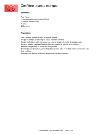 Confiture ananas mangue
Ingredients :

Pour 2 pots:
1 ananas pas trop gros (environ 300 g)
1 mangue (environ 200g)
1 citron
250 g sucre



Preparation :

Peler l’ananas; enlever les yeux et la partie centrale
 Couper la mangue en 2 le long du noyau. Peler les 2 moitiés
 Couper les fruits en petits morceaux. Les peser et préparer la moitié du poids de sucre
 Dans un saladier, mélanger l'ananas et la mangue avec le sucre et le jus de citron
 Mettre au réfrigérateur au moins une demi journée
 Dans la bassine à confiture, porter à ébullition et cuire à feu vif 15 à 20 mn en surveillant la prise
de la confiture
 Mettre en pots. Fermer et laisser retourné jusqu’à refroidissement




                         La cuisine d'Annie - Livre de recettes - Tome 1 - Page 72/570
 