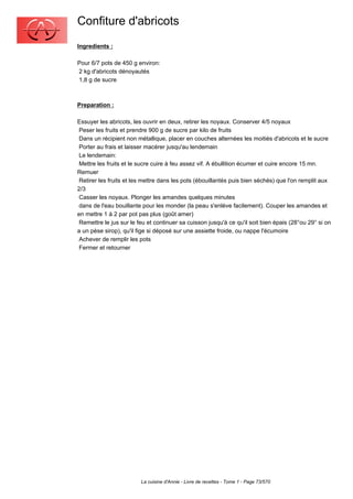 Confiture d'abricots
Ingredients :

Pour 6/7 pots de 450 g environ:
2 kg d'abricots dénoyautés
1,8 g de sucre



Preparation :

Essuyer les abricots, les ouvrir en deux, retirer les noyaux. Conserver 4/5 noyaux
 Peser les fruits et prendre 900 g de sucre par kilo de fruits
 Dans un récipient non métallique, placer en couches alternées les moitiés d'abricots et le sucre
 Porter au frais et laisser macérer jusqu'au lendemain
 Le lendemain:
 Mettre les fruits et le sucre cuire à feu assez vif. A ébullition écumer et cuire encore 15 mn.
Remuer
 Retirer les fruits et les mettre dans les pots (ébouillantés puis bien séchés) que l'on remplit aux
2/3
 Casser les noyaux. Plonger les amandes quelques minutes
 dans de l'eau bouillante pour les monder (la peau s'enlève facilement). Couper les amandes et
en mettre 1 à 2 par pot pas plus (goût amer)
 Remettre le jus sur le feu et continuer sa cuisson jusqu'à ce qu'il soit bien épais (28°ou 29° si on
a un pèse sirop), qu'il fige si déposé sur une assiette froide, ou nappe l'écumoire
 Achever de remplir les pots
 Fermer et retourner




                         La cuisine d'Annie - Livre de recettes - Tome 1 - Page 73/570
 