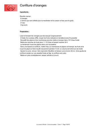Confiture d'oranges
Ingredients :

Recette maman:
6 oranges
2 citrons (qui sont utilisés pour la macération et la cuisson à l'eau pour le goût)
2 l eau
3 kg sucre



Preparation :

Laver et brosser les oranges puis les essuyer soigneusement
 A l'aide d'un couteau effilé, couper les fruits nettoyés en lamelles,le plus fin possible
 Recueillir les pépins et les membranes puis les mettre à tremper dans 1/2 l d'eau froide
 Mettre les tranches de fruits dans 1 l 1/2 d'eau et laisser macérer 24 h
 Le lendemain nouer les pépins dans une mousseline
 Dans une bassine à confiture, mettre l'eau où membranes et pépins ont trempé, les fruits et le
nouet de pépins et faire bouillir doucement pendant 1h 30. Le volume doit diminuer de moitié
 Ajouter le sucre, remuer, faire reprendre l'ébullition et laisser cuire environ 20 mn. (Une goutte de
confiture versée sur une assiette froide se fige: la confiture est cuite)
 Mettre en pots immédiatement, laisser refroidir et couvrir




                         La cuisine d'Annie - Livre de recettes - Tome 1 - Page 74/570
 