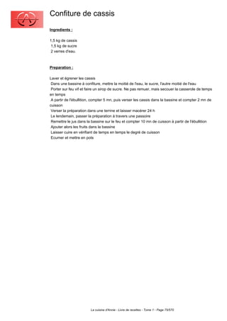 Confiture de cassis
Ingredients :

1,5 kg de cassis
 1,5 kg de sucre
 2 verres d'eau.



Preparation :

Laver et égrener les cassis
 Dans une bassine à confiture, mettre la moitié de l'eau, le sucre, l'autre moitié de l'eau
 Porter sur feu vif et faire un sirop de sucre. Ne pas remuer, mais secouer la casserole de temps
en temps
 A partir de l'ébullition, compter 5 mn, puis verser les cassis dans la bassine et compter 2 mn de
cuisson
 Verser la préparation dans une terrine et laisser macérer 24 h
 Le lendemain, passer la préparation à travers une passoire
 Remettre le jus dans la bassine sur le feu et compter 10 mn de cuisson à partir de l'ébullition
 Ajouter alors les fruits dans la bassine
 Laisser cuire en vérifiant de temps en temps le degré de cuisson
 Ecumer et mettre en pots




                        La cuisine d'Annie - Livre de recettes - Tome 1 - Page 75/570
 