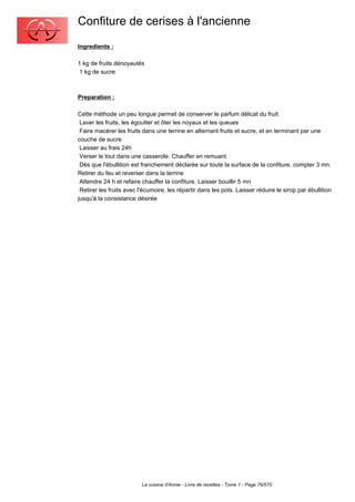 Confiture de cerises à l'ancienne
Ingredients :

1 kg de fruits dénoyautés
 1 kg de sucre



Preparation :

Cette méthode un peu longue permet de conserver le parfum délicat du fruit:
 Laver les fruits, les égoutter et ôter les noyaux et les queues
 Faire macérer les fruits dans une terrine en alternant fruits et sucre, et en terminant par une
couche de sucre
 Laisser au frais 24h
 Verser le tout dans une casserole. Chauffer en remuant
 Dès que l'ébullition est franchement déclarée sur toute la surface de la confiture, compter 3 mn.
Retirer du feu et reverser dans la terrine
 Attendre 24 h et refaire chauffer la confiture. Laisser bouillir 5 mn
 Retirer les fruits avec l'écumoire, les répartir dans les pots. Laisser réduire le sirop par ébullition
jusqu'à la consistance désirée




                          La cuisine d'Annie - Livre de recettes - Tome 1 - Page 76/570
 