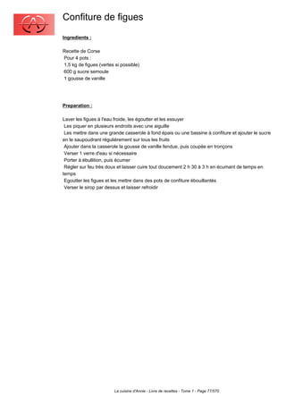 Confiture de figues
Ingredients :

Recette de Corse
Pour 4 pots :
1,5 kg de figues (vertes si possible)
600 g sucre semoule
1 gousse de vanille




Preparation :

Laver les figues à l'eau froide, les égoutter et les essuyer
 Les piquer en plusieurs endroits avec une aiguille
 Les mettre dans une grande casserole à fond épais ou une bassine à confiture et ajouter le sucre
en le saupoudrant régulièrement sur tous les fruits
 Ajouter dans la casserole la gousse de vanille fendue, puis coupée en tronçons
 Verser 1 verre d'eau si nécessaire
 Porter à ébullition, puis écumer
 Régler sur feu très doux et laisser cuire tout doucement 2 h 30 à 3 h en écumant de temps en
temps
 Egoutter les figues et les mettre dans des pots de confiture ébouillantés
 Verser le sirop par dessus et laisser refroidir




                        La cuisine d'Annie - Livre de recettes - Tome 1 - Page 77/570
 