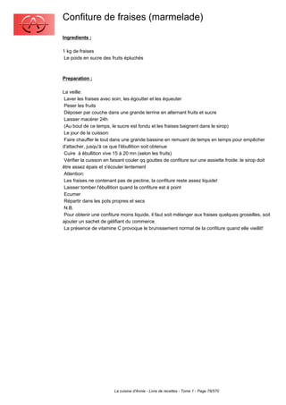 Confiture de fraises (marmelade)
Ingredients :

1 kg de fraises
 Le poids en sucre des fruits épluchés



Preparation :

La veille:
 Laver les fraises avec soin; les égoutter et les équeuter
 Peser les fruits
 Déposer par couche dans une grande terrine en alternant fruits et sucre
 Laisser macérer 24h
 (Au bout de ce temps, le sucre est fondu et les fraises baignent dans le sirop)
 Le jour de la cuisson:
 Faire chauffer le tout dans une grande bassine en remuant de temps en temps pour empêcher
d'attacher, jusqu'à ce que l'ébullition soit obtenue
 Cuire à ébullition vive 15 à 20 mn (selon les fruits)
 Vérifier la cuisson en faisant couler qq gouttes de confiture sur une assiette froide: le sirop doit
être assez épais et s'écouler lentement
 Attention:
 Les fraises ne contenant pas de pectine, la confiture reste assez liquide!
 Laisser tomber l'ébullition quand la confiture est à point
 Ecumer
 Répartir dans les pots propres et secs
 N.B.
 Pour obtenir une confiture moins liquide, il faut soit mélanger aux fraises quelques groseilles, soit
ajouter un sachet de gélifiant du commerce
 La présence de vitamine C provoque le brunissement normal de la confiture quand elle vieillit!




                         La cuisine d'Annie - Livre de recettes - Tome 1 - Page 78/570
 