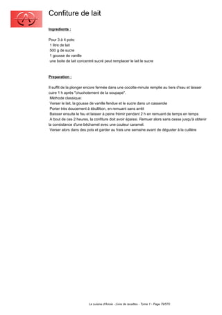 Confiture de lait
Ingredients :

Pour 3 à 4 pots:
1 litre de lait
500 g de sucre
1 gousse de vanille
une boite de lait concentré sucré peut remplacer le lait le sucre



Preparation :

Il suffit de la plonger encore fermée dans une cocotte-minute remplie au tiers d'eau et laisser
cuire 1 h après "chuchotement de la soupape".
 Méthode classique:
 Verser le lait, la gousse de vanille fendue et le sucre dans un casserole
 Porter très doucement à ébullition, en remuant sans arrêt
 Baisser ensuite le feu et laisser à peine frémir pendant 2 h en remuant de temps en temps
 A bout de ces 2 heures, la confiture doit avoir épaissi. Remuer alors sans cesse jusqu'à obtenir
la consistance d'une béchamel avec une couleur caramel.
 Verser alors dans des pots et garder au frais une semaine avant de déguster à la cuillère




                        La cuisine d'Annie - Livre de recettes - Tome 1 - Page 79/570
 