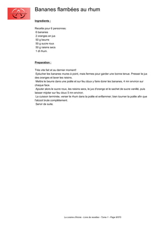 Bananes flambées au rhum
Ingredients :

Recette pour 6 personnes:
6 bananes
2 oranges en jus
50 g beurre
50 g sucre roux
50 g raisins secs
1 dl rhum.



Preparation :

Très vite fait et au dernier moment!
 Eplucher les bananes mures à point, mais fermes pour garder une bonne tenue. Presser le jus
des oranges et laver les raisins.
 Mettre le beurre dans une poêle et sur feu doux y faire dorer les bananes, 4 mn environ sur
chaque face.
 Ajouter alors le sucre roux, les raisins secs, le jus d'orange et le sachet de sucre vanillé, puis
laisser mijoter sur feu doux 5 mn environ.
 La cuisson terminée, verser le rhum dans la poêle et enflammer; bien tourner la poêle afin que
l'alcool brule complètement.
 Servir de suite.




                         La cuisine d'Annie - Livre de recettes - Tome 1 - Page 8/570
 