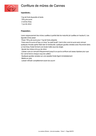 Confiture de mûres de Cannes
Ingredients :

1 kg de fruits équeutés et lavés
 750 g de sucre
 2 verres d'eau
 1 jus de citron



Preparation :

Laver soigneusement les mûres cueillies à parfait état de maturité (et cueillies en hauteur!). Les
égoutter et les peser
 Peser 750 g de sucre pour 1 kg de fruits préparés
 Faire avec le sucre et l'eau un sirop "au petit boulé" c'est à dire cuire le sucre sans remuer:
quelques minutes après l'état clair et translucide, quelques gouttes versées avec l'écumoire dans
un bol d'eau froide forment une boule molle sous les doigts
 Ajouter les mûres et le jus de citron
 Laisser cuire en remuant fréquemment jusqu'à ce que la confiture soit assez épaisse pour que
l'on voit le fond à chaque coup de cuillère
 Quelques gouttes versées sur une assiette froide figent immédiatement
 Mettre en pots
 Laisser refroidir complètement avant de couvrir




                        La cuisine d'Annie - Livre de recettes - Tome 1 - Page 80/570
 