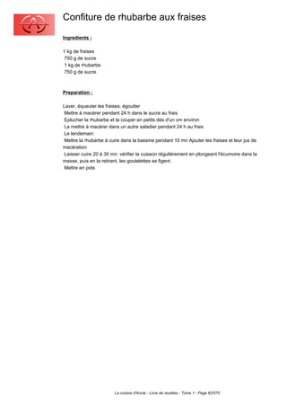 Confiture de rhubarbe aux fraises
Ingredients :

1 kg de fraises
 750 g de sucre
 1 kg de rhubarbe
 750 g de sucre



Preparation :

Laver, équeuter les fraises; égoutter
 Mettre à macérer pendant 24 h dans le sucre au frais
 Eplucher la rhubarbe et la couper en petits dés d'un cm environ
 La mettre à macérer dans un autre saladier pendant 24 h au frais
 Le lendemain:
 Mettre la rhubarbe à cuire dans la bassine pendant 10 mn Ajouter les fraises et leur jus de
macération
 Laisser cuire 20 à 30 mn: vérifier la cuisson régulièrement en plongeant l'écumoire dans la
masse, puis en la retirant, les goutelettes se figent
 Mettre en pots




                        La cuisine d'Annie - Livre de recettes - Tome 1 - Page 82/570
 