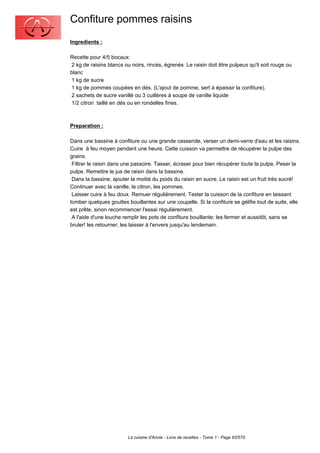 Confiture pommes raisins
Ingredients :

Recette pour 4/5 bocaux:
 2 kg de raisins blancs ou noirs, rincés, égrenés Le raisin doit être pulpeux qu'il soit rouge ou
blanc
 1 kg de sucre
 1 kg de pommes coupées en dés. (L'ajout de pomme, sert à épaissir la confiture).
 2 sachets de sucre vanillé ou 3 cuillères à soupe de vanille liquide
 1/2 citron taillé en dés ou en rondelles fines.



Preparation :

Dans une bassine à confiture ou une grande casserole, verser un demi-verre d'eau et les raisins.
Cuire à feu moyen pendant une heure. Cette cuisson va permettre de récupérer la pulpe des
grains.
 Filtrer le raisin dans une passoire. Tasser, écraser pour bien récupérer toute la pulpe. Peser la
pulpe. Remettre le jus de raisin dans la bassine.
 Dans la bassine, ajouter la moitié du poids du raisin en sucre. Le raisin est un fruit très sucré!
Continuer avec la vanille, le citron, les pommes.
 Laisser cuire à feu doux. Remuer régulièrement. Tester la cuisson de la confiture en laissant
tomber quelques gouttes bouillantes sur une coupelle. Si la confiture se gélifie tout de suite, elle
est prête, sinon recommencer l'essai régulièrement.
 A l'aide d'une louche remplir les pots de confiture bouillante; les fermer et aussitôt, sans se
bruler! les retourner; les laisser à l'envers jusqu'au lendemain.




                         La cuisine d'Annie - Livre de recettes - Tome 1 - Page 83/570
 