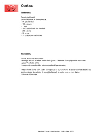 Cookies
Ingredients :

Recette de Christel:
pour une plaque de petits gâteaux:
- 80 g sucre roux
- 100 g beurre
- 1 oeuf
- 100 g de chocolat noir patissier
- 200 g farine
- 50 g noix
- 75 g de pépites de chocolat.




Preparation :

Couper le chocolat en copeaux.
Mélanger le sucre roux et le beurre fondu jusqu'à l'obtention d'une préparation moussante.
Ajouter l'oeuf et la farine.
Incorporer le chocolat et les noix concassées à la préparation.

 Préchauffer le four à 180°. Mettre sur la plaque du four une feuille de papier sulfurisé et étaler les
cookies. Ajouter des pépites de chocolat et applatir le cookie avec un verre à pied.
 Enfourner 10 minutes.




                         La cuisine d'Annie - Livre de recettes - Tome 1 - Page 84/570
 
