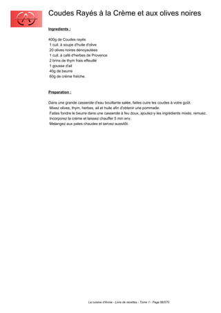 Coudes Rayés à la Crème et aux olives noires
Ingredients :

400g de Coudes rayés
 1 cuil. à soupe d'huile d'olive
 20 olives noires dénoyautées
 1 cuil. à café d'herbes de Provence
 2 brins de thym frais effeuillé
 1 gousse d'ail
 40g de beurre
 60g de crème fraîche.



Preparation :

Dans une grande casserole d'eau bouillante salée, faites cuire les coudes à votre goût.
Mixez olives, thym, herbes, ail et huile afin d'obtenir une pommade.
Faites fondre le beurre dans une casserole à feu doux, ajoutez-y les ingrédients mixés; remuez.
Incorporez la crème et laissez chauffer 5 min env.
Melangez aux pates chaudes et servez aussitôt.




                        La cuisine d'Annie - Livre de recettes - Tome 1 - Page 86/570
 