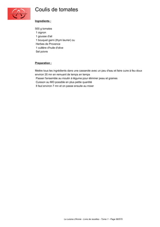 Coulis de tomates
Ingredients :

500 g tomates
 1 oignon
 1 gousse d'ail
 1 bouquet garni (thym laurier) ou
 Herbes de Provence
 1 cuillère d'huile d'olive
 Sel poivre



Preparation :

Mettre tous les ingrédients dans une casserole avec un peu d'eau et faire cuire à feu doux
environ 35 mn en remuant de temps en temps
 Passer l'ensemble au moulin à légume pour éliminer peau et graines
 Cuisson au MO possible en plus petite quantité
 Il faut environ 7 mn et on passe ensuite au mixer




                        La cuisine d'Annie - Livre de recettes - Tome 1 - Page 88/570
 