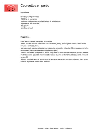 Courgettes en purée
Ingredients :

Recette pour 4 personnes:
1,500 kg de courgettes
quelques cuillères de crème fraîche ( ou 50 g de beurre)
1 pincée de noix muscade
Sel, poivre
persil ou cerfeuil.




Preparation :

Pelez les courgettes: coupez-les en gros dés.
 Faites chauffer de l'eau salée dans une casserole, jetez-y les courgettes, laissez-les cuire 15
minutes à petite ébullition.
 Versez ensuite les courgettes dans une passoire, laissez-les s'égoutter 10 minutes au moins (en
les pressant avec une assiette surmontée d'un poids).
 Passez ensuite les courgettes au moulin à légumes au-dessus d'une casserole; poivrez; salez si
c'est nécessaire; ajoutez la noix muscade; laissez la purée sécher à feu très doux en la remuant
sans arrêt.
 Ajoutez ensuite à la purée la crème (ou le beurre) et les herbes hachées, mélangez bien; versez
dans un légumier et servez sans attendre.




                        La cuisine d'Annie - Livre de recettes - Tome 1 - Page 89/570
 