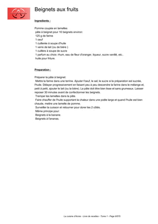 Beignets aux fruits
Ingredients :

Pomme coupée en lamelles
pâte à beignet pour 16 beignets environ:
125 g de farine
1 oeuf
1 cuillerée à soupe d'huile
1 verre de lait (ou de bière )
1 cuillère à soupe de sucre
1 parfum au choix: rhum, eau de fleur d'oranger, liqueur, sucre vanillé, etc..
huile pour friture.



Preparation :

Préparer la pâte à beignet:
 Mettre la farine dans une terrine. Ajouter l'oeuf, le sel, le sucre si la préparation est sucrée,
l'huile. Délayer progressivement en faisant peu à peu descendre la farine dans le mélange et,
petit à petit, ajouter le lait (ou la bière). La pâte doit être bien lisse et sans grumeaux. Laisser
reposer 30 minutes avant de confectionner les beignets.
 Tremper les lamelles dans la pâte.
 Faire chauffer de l'huile supportant la chaleur dans une poêle large et quand l'huile est bien
chaude, mettre une lamelle de pomme.
 Surveiller la cuisson et retourner pour dorer les 2 côtés.
 Même principe pour:
 Beignets à la banane.
 Beignets à l'ananas.




                          La cuisine d'Annie - Livre de recettes - Tome 1 - Page 9/570
 