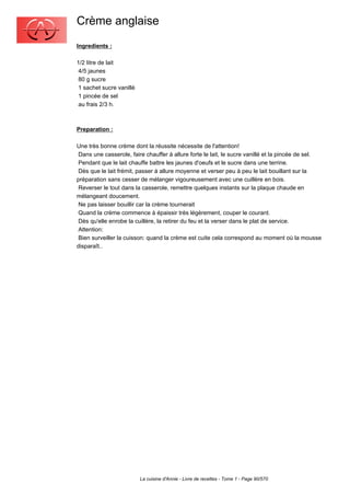 Crème anglaise
Ingredients :

1/2 litre de lait
 4/5 jaunes
 80 g sucre
 1 sachet sucre vanillé
 1 pincée de sel
 au frais 2/3 h.



Preparation :

Une très bonne crème dont la réussite nécessite de l'attention!
 Dans une casserole, faire chauffer à allure forte le lait, le sucre vanillé et la pincée de sel.
 Pendant que le lait chauffe battre les jaunes d'oeufs et le sucre dans une terrine.
 Dès que le lait frémit, passer à allure moyenne et verser peu à peu le lait bouillant sur la
préparation sans cesser de mélanger vigoureusement avec une cuillère en bois.
 Reverser le tout dans la casserole, remettre quelques instants sur la plaque chaude en
mélangeant doucement.
 Ne pas laisser bouillir car la crème tournerait
 Quand la crème commence à épaissir très légèrement, couper le courant.
 Dès qu'elle enrobe la cuillère, la retirer du feu et la verser dans le plat de service.
 Attention:
 Bien surveiller la cuisson: quand la crème est cuite cela correspond au moment où la mousse
disparaît..




                          La cuisine d'Annie - Livre de recettes - Tome 1 - Page 90/570
 