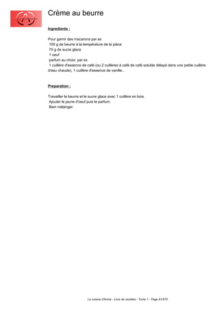 Crème au beurre
Ingredients :

Pour garnir des macarons par ex
 100 g de beurre à la température de la pièce
 75 g de sucre glace
 1 oeuf
 parfum au choix: par ex
 1 cuillère d'essence de café (ou 2 cuillères à café de café soluble délayé dans une petite cuillère
d'eau chaude), 1 cuillère d'essence de vanille...



Preparation :

Travailler le beurre et le sucre glace avec 1 cuillère en bois.
Ajouter le jaune d'oeuf puis le parfum.
Bien mélanger.




                         La cuisine d'Annie - Livre de recettes - Tome 1 - Page 91/570
 