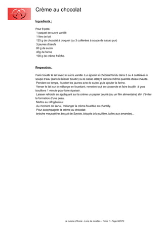 Crème au chocolat
Ingredients :

Pour 8 pots:
1 paquet de sucre vanillé
1 litre de lait
125 g de chocolat à croquer (ou 3 cuillerées à soupe de cacao pur)
3 jaunes d'oeufs
80 g de sucre
40g de farine
100 g de crème fraîche.



Preparation :

Faire bouillir le lait avec le sucre vanillé. Lui ajouter le chocolat fondu dans 3 ou 4 cuillerées à
soupe d'eau (sans le laisser bouillir) ou le cacao délayé dans la même quantité d'eau chaude.
 Pendant ce temps, fouetter les jaunes avec le sucre, puis ajouter la farine.
 Verser le lait sur le mélange en fouettant; remettre tout en casserole et faire bouillir à gros
bouillons 1 minute pour faire épaissir.
 Laisser refroidir en appliquant sur la crème un papier beurré (ou un film alimentaire) afin d'éviter
la formation d'une peau.
 Mettre au réfrigérateur.
 Au moment de servir, mélanger la crème fouettée en chantilly.
 Pour accompagner la crème au chocolat:
 brioche mousseline, biscuit de Savoie, biscuits à la cuillère, tuiles aux amandes...




                         La cuisine d'Annie - Livre de recettes - Tome 1 - Page 92/570
 