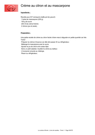 Crème au citron et au mascarpone
Ingredients :

Recette pour 6/7 ramequins (taille pot de yaourt):
1 boite de mascarpone (250 g)
100 g de sucre
200 ml de crème fraîche
2 citrons (jus et zeste).



Preparation :

Une petite recette de crème au citron facile à faire mais à déguster en petite quantité car très
"riche".
 Préparer la crème à l'avance car elle doit passer 2h au réfrigérateur.
 Mélanger le mascarpone avec le sucre.
 Ajouter le jus de citron et le zeste râpé.
 Dans un petit saladier, fouetter la crème au batteur.
 L'incorporer ensuite au mélange.
 Placer au réfrigérateur.




                         La cuisine d'Annie - Livre de recettes - Tome 1 - Page 93/570
 