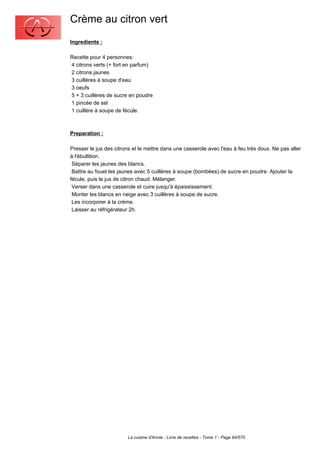 Crème au citron vert
Ingredients :

Recette pour 4 personnes:
4 citrons verts (+ fort en parfum)
2 citrons jaunes
3 cuillères à soupe d'eau
3 oeufs
5 + 3 cuillères de sucre en poudre
1 pincée de sel
1 cuillère à soupe de fécule.



Preparation :

Presser le jus des citrons et le mettre dans une casserole avec l'eau à feu très doux. Ne pas aller
à l'ébullition.
 Séparer les jaunes des blancs.
 Battre au fouet les jaunes avec 5 cuillères à soupe (bombées) de sucre en poudre. Ajouter la
fécule, puis le jus de citron chaud. Mélanger.
 Verser dans une casserole et cuire jusqu'à épaississement.
 Monter les blancs en neige avec 3 cuillères à soupe de sucre.
 Les incorporer à la crème.
 Laisser au réfrigérateur 2h.




                        La cuisine d'Annie - Livre de recettes - Tome 1 - Page 94/570
 