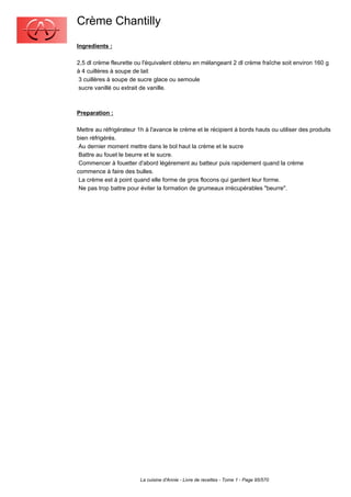 Crème Chantilly
Ingredients :

2,5 dl crème fleurette ou l'équivalent obtenu en mélangeant 2 dl crème fraîche soit environ 160 g
à 4 cuillères à soupe de lait
 3 cuillères à soupe de sucre glace ou semoule
 sucre vanillé ou extrait de vanille.



Preparation :

Mettre au réfrigérateur 1h à l'avance le crème et le récipient à bords hauts ou utiliser des produits
bien réfrigérés.
 Au dernier moment mettre dans le bol haut la crème et le sucre
 Battre au fouet le beurre et le sucre.
 Commencer à fouetter d'abord légèrement au batteur puis rapidement quand la crème
commence à faire des bulles.
 La crème est à point quand elle forme de gros flocons qui gardent leur forme.
 Ne pas trop battre pour éviter la formation de grumeaux irrécupérables "beurre".




                         La cuisine d'Annie - Livre de recettes - Tome 1 - Page 95/570
 