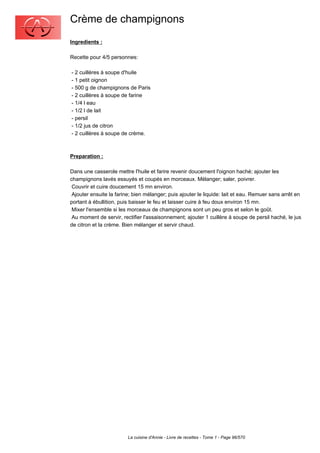 Crème de champignons
Ingredients :

Recette pour 4/5 personnes:

- 2 cuillères à soupe d'huile
- 1 petit oignon
- 500 g de champignons de Paris
- 2 cuillères à soupe de farine
- 1/4 l eau
- 1/2 l de lait
- persil
- 1/2 jus de citron
- 2 cuillères à soupe de crème.



Preparation :

Dans une casserole mettre l'huile et farire revenir doucement l'oignon haché; ajouter les
champignons lavés essuyés et coupés en morceaux. Mélanger; saler, poivrer.
 Couvrir et cuire doucement 15 mn environ.
 Ajouter ensuite la farine; bien mélanger; puis ajouter le liquide: lait et eau. Remuer sans arrêt en
portant à ébullition, puis baisser le feu et laisser cuire à feu doux environ 15 mn.
 Mixer l'ensemble si les morceaux de champignons sont un peu gros et selon le goût.
 Au moment de servir, rectifier l'assaisonnement; ajouter 1 cuillère à soupe de persil haché, le jus
de citron et la crème. Bien mélanger et servir chaud.




                         La cuisine d'Annie - Livre de recettes - Tome 1 - Page 96/570
 