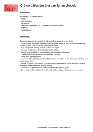 Crème pâtissière à la vanille, au chocolat
Ingredients :

Recette pour un saladier moyen:
1/2 l lait
4 jaunes d'oeufs
100 g sucre
1 bâton de vanille fendu (ou 1 cuillère à café de vanille liquide)
30 g farine
1 pincée de sel.



Preparation :

Dans une casserole faire chauffer le lait, la vanille et ajouter la pincée de sel.
 Pendant que le lait chauffe, travailler dans une grande terrine, le sucre et les jaunes avec une
cuillère en bois, jusqu'à ce que le mélange blanchisse.
 Puis, incorporer la farine puis le lait bouillant peu à peu.
 Reverser dans la casserole lavée et passer à feu doux.
 Remuer avec la cuillère en bois jusqu'à ce que le mélange épaississe.
 Laisser bouillir quelques instants en continuant à tourner.
 Verser dans le plat se service.
 Laisser refroidir, soit en fouettant régulièrement soit en mettant un film plastique à la surface pour
éviter "une croûte".
 Recette au Micro-ondes: mêmes ingrédients; temps de cuisson: 2 à 3 mn au micro onde à la
puissance max et bien battre au fouet ensuite.
 Variante: on peut aromatiser la crème avec différents parfums, par ex:
 Crème au chocolat: remplacer la vanille par 2 cuillères à soupe de cacao amer en poudre.




                         La cuisine d'Annie - Livre de recettes - Tome 1 - Page 97/570
 
