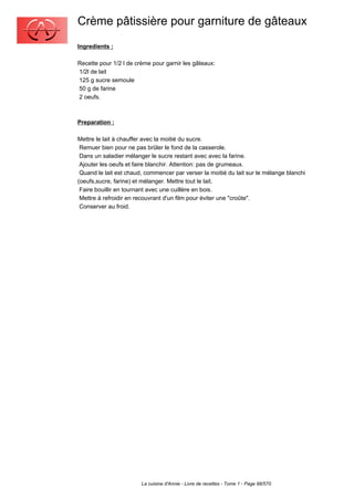 Crème pâtissière pour garniture de gâteaux
Ingredients :

Recette pour 1/2 l de crème pour garnir les gâteaux:
1/2l de lait
125 g sucre semoule
50 g de farine
2 oeufs.



Preparation :

Mettre le lait à chauffer avec la moitié du sucre.
 Remuer bien pour ne pas brûler le fond de la casserole.
 Dans un saladier mélanger le sucre restant avec avec la farine.
 Ajouter les oeufs et faire blanchir. Attention: pas de grumeaux.
 Quand le lait est chaud, commencer par verser la moitié du lait sur le mélange blanchi
(oeufs,sucre, farine) et mélanger. Mettre tout le lait.
 Faire bouillir en tournant avec une cuillère en bois.
 Mettre à refroidir en recouvrant d'un film pour éviter une "croûte".
 Conserver au froid.




                        La cuisine d'Annie - Livre de recettes - Tome 1 - Page 98/570
 