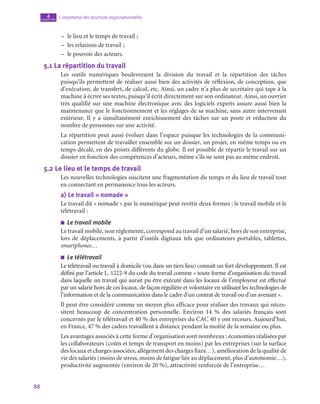 88
L’importance des structures organisationnelles
4
chapitre
–
– le lieu et le temps de travail ;
–
– les relations de travail ;
–
– le pouvoir des acteurs.
5.1  La répartition du travail
Les outils numériques bouleversent la division du travail et la répartition des tâches
puisqu’ils permettent de réaliser aussi bien des activités de réflexion, de conception, que
d’exécution, de transfert, de calcul, etc. Ainsi, un cadre n’a plus de secrétaire qui tape à la
machine à écrire ses textes, puisqu’il écrit directement sur son ordinateur. Ainsi, un ouvrier
très qualifié sur une machine électronique avec des logiciels experts assure aussi bien la
maintenance que le fonctionnement et les réglages de sa machine, sans autre intervenant
extérieur. Il y a simultanément enrichissement des tâches sur un poste et réduction du
nombre de personnes sur une activité.
La répartition peut aussi évoluer dans l’espace puisque les technologies de la communi-
cation permettent de travailler ensemble sur un dossier, un projet, en même temps ou en
temps décalé, en des points différents du globe. Il est possible de répartir le travail sur un
dossier en fonction des compétences d’acteurs, même s’ils ne sont pas au même endroit.
5.2  Le lieu et le temps de travail
Les nouvelles technologies suscitent une fragmentation du temps et du lieu de travail tout
en connectant en permanence tous les acteurs.
a)  Le travail « nomade »
Le travail dit « nomade » par le numérique peut revêtir deux formes : le travail mobile et le
télétravail :
■
■ Le travail mobile
Le travail mobile, non réglementé, correspond au travail d’un salarié, hors de son entreprise,
lors de déplacements, à partir d’outils digitaux tels que ordinateurs portables, tablettes,
smartphones…
■
■ Le télétravail
Le télétravail ou travail à domicile (ou dans un tiers lieu) connaît un fort développement. Il est
défini par l’article L. 1222‑9 du code du travail comme « toute forme d’organisation du travail
dans laquelle un travail qui aurait pu être exécuté dans les locaux de l’employeur est effectué
par un salarié hors de ces locaux, de façon régulière et volontaire en utilisant les technologies de
l’information et de la communication dans le cadre d’un contrat de travail ou d’un avenant ».
Il peut être considéré comme un moyen plus efficace pour réaliser des travaux qui néces-
sitent beaucoup de concentration personnelle. Environ 14  % des salariés français sont
concernés par le télétravail et 40 % des entreprises du CAC 40 y ont recours. Aujourd’hui,
en France, 47 % des cadres travaillent à distance pendant la moitié de la semaine ou plus.
Les avantages associés à cette forme d’organisation sont nombreux : économies réalisées par
les collaborateurs (coûts et temps de transport en moins) par les entreprises (sur la surface
des locaux et charges associées, allégement des charges fixes…), amélioration de la qualité de
vie des salariés (moins de stress, moins de fatigue liée au déplacement, plus d’autonomie…),
productivité augmentée (environ de 20 %), attractivité renforcée de l’entreprise…
 