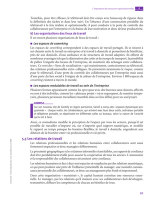 89
L’importance des structures organisationnelles chapitre
4
©
Dunod
-
Toute
reproduction
non
autorisée
est
un
délit.
Toutefois, pour être efficace, le télétravail doit être conçu avec beaucoup de rigueur dans
la définition des tâches et dans leur suivi. En l’absence d’une construction préalable du
télétravail à la fois réaliste et opérationnelle, il peut conduire à la perte de contrôle des
collaborateurs par l’entreprise et à la baisse de leur motivation et donc de leur productivité.
b)  Les organisations des lieux de travail
Il en ressort plusieurs organisations de lieux de travail :
■
■ Les espaces de coworking
Les espaces de coworking correspondent à des espaces de travail partagés. Ils se situent à
mi-chemin entre le travail en entreprise et le travail à domicile et permettent de bénéficier,
près de son domicile, d’une ambiance et de structures de travail adaptées. Ils offrent de
nombreux avantages tels que la diminution des coûts et des temps de transport, la possibilité
de pallier l’exiguïté des locaux de l’entreprise, de maintenir des échanges entre collabora-
teurs. Ce sont des « lieux de socialisation » qui maintiennent, contrairement au télétravail,
des relations professionnelles entre collègues. Ils présentent néanmoins le risque, comme
pour le télétravail, d’une perte de contrôle des collaborateurs par l’entreprise mais aussi
d’une perte du lien social à l’origine de la culture de l’entreprise. Environ 1 800 espaces de
coworking existent à travers le monde.
■
■ Les espaces modulables de travail au sein de l’entreprise
Plusieurs formes apparaissent comme les open space avec des bureaux sans cloisons, affectés
ou non à des individus, comme les « plateaux projet » où se regroupent, de manière tempo-
raire, plusieurs personnes travaillant ensemble dans un lieu défini pour un seul projet.
exemple
Sur son nouveau site de Gentilly en région parisienne, Sanofi a conçu des « espaces dynamiques pro-
grammés » : chaque matin, les collaborateurs, qui arrivent avec leurs deux outils, ordinateur portable
et téléphone portable, se répartissent en différentes salles ou bureaux, selon la nature de l’activité
qu’ils ont à faire.
Ainsi, ce nomadisme modifie la perception de l’espace par tous les acteurs, puisqu’il est
possible de travailler n’importe où, sur n’importe quel support numérique, et modifie
le rapport au temps puisque les horaires flexibles, le travail à domicile, engendrent une
dilution de la frontière entre vie professionnelle et vie privée.
5.3  Les relations de travail
Les relations professionnelles et les relations humaines entre collaborateurs sont aussi
fortement impactées et donc managées différemment.
La proximité géographique et les relations informelles étant faibles, un rapport de confiance
doit être préalablement établi pour assurer la coopération de tous les acteurs. L’autonomie
et la responsabilité des collaborateurs nécessitent cette confiance.
Les relations humaines en face à face sont espacées et remplacées par des relations numériques,
ce qui peut produire une perte de l’influence présentielle du manager, une moindre connais-
sance personnelle des collaborateurs, et donc un management plus froid et impersonnel.
Dans cette organisation « numérisée », le capital humain constitue une ressource essen-
tielle. Le manager, par les relations qu’il instaure avec ses collaborateurs doit développer,
transmettre, diffuser les compétences de chacun au bénéfice de tous.
 