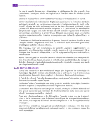90
L’importance des structures organisationnelles
4
chapitre
De plus, le travail à distance peut « désocialiser » le collaborateur, lui faire perdre les liens
culturels avec l’entreprise, réduire son implication ; il faut alors nouer des relations pour le
fidéliser.
La mise en place de travail collaboratif instaure aussi de nouvelles relations de travail.
Le travail collaboratif, ou interaction de plusieurs acteurs pour la réalisation de tâches
qui visent à atteindre un but commun, est développé notamment par des outils colla-
boratifs tels que les social task management ou les plates-formes de gestion de projets
collaboratifs. Elles autorisent le suivi en temps réel et la coordination du travail réalisé
par plusieurs équipes. Ces plates-formes rendent inutiles l’organisation de réunions
chronophages et sollicitent la créativité des différents intervenants pour apporter les
solutions organisationnelles (création et assignation des tâches) les plus efficaces et
efficientes.
D’autres encore facilitent la constitution de groupes de travail en réseau dont les acteurs
changent selon les compétences nécessaires à la réalisation d’une production particulière.
L’intelligence collective est ainsi sollicitée.
Elle regroupe, pour une communauté, les capacités cognitives supplémentaires ou
augmentées nées d’interactions multiples entre les membres de cette communauté. Elle se
distingue ainsi du travail collaboratif en ce qu’elle agrège des intelligences individuelles et
leurs relations.
Mais il faut aussi gérer ces nouvelles formes de relations en délimitant bien les responsabi-
lités et les objectifs de chacun, en gérant le collectif autant que l’individuel. Le manager se
doit alors d’orchestrer la circulation des informations, les circuits, les contenus, ainsi que la
part du présentiel dans le travail.
5.4  Le pouvoir des acteurs
Lorsqu’une entreprise de type traditionnel intègre plus largement les technologies du
numérique, il peut être constaté une diminution de sa taille et, par voie de conséquence,
une diminution du nombre de ses employés et du nombre d’échelons hiérarchiques.
Il s’agit là des effets de l’introduction des systèmes numériques d’information sur les coûts
de transaction et sur les coûts d’agence.
Le champ d’action d’un manager étant élargi grâce aux nouvelles technologies, le nombre
de cadres moyens et d’employés nécessaires à l’organisation diminue.
L’écrasement de la structure hiérarchique est en outre justifié par la volonté de laisser une
plus grande autonomie aux personnels des échelons inférieurs. Cette autonomie devrait
stimuler leur engagement et leur créativité.
Avec une « horizontalisation » des hiérarchies, l’autorité relève plus de la compé-
tence et de la connaissance que de l’ordre hiérarchique. Le manager doit développer
une écoute, une capacité de conseil par ses compétences et un management moins
« vertical ».
Le pouvoir de contrôle du manager sur ses collaborateurs « nomades » peut être moins
important du fait de leur éloignement, mais aussi plus fort et plus permanent à cause des
outils numériques.
 