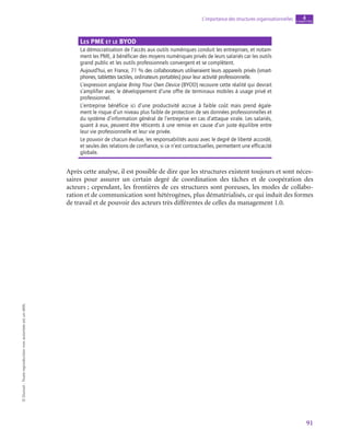 91
L’importance des structures organisationnelles chapitre
4
©
Dunod
-
Toute
reproduction
non
autorisée
est
un
délit.
Les PME et le BYOD
La démocratisation de l’accès aux outils numériques conduit les entreprises, et notam-
ment les PME, à bénéficier des moyens numériques privés de leurs salariés car les outils
grand public et les outils professionnels convergent et se complètent.
Aujourd’hui, en France, 71 % des collaborateurs utiliseraient leurs appareils privés (smart-
phones, tablettes tactiles, ordinateurs portables) pour leur activité professionnelle.
L’expression anglaise Bring Your Own Device (BYOD) recouvre cette réalité qui devrait
s’amplifier avec le développement d’une offre de terminaux mobiles à usage privé et
professionnel.
L’entreprise bénéficie ici d’une productivité accrue à faible coût mais prend égale-
ment le risque d’un niveau plus faible de protection de ses données professionnelles et
du système d’information général de l’entreprise en cas d’attaque virale. Les salariés,
quant à eux, peuvent être réticents à une remise en cause d’un juste équilibre entre
leur vie professionnelle et leur vie privée.
Le pouvoir de chacun évolue, les responsabilités aussi avec le degré de liberté accordé,
et seules des relations de confiance, si ce n’est contractuelles, permettent une efficacité
globale.
Après cette analyse, il est possible de dire que les structures existent toujours et sont néces-
saires pour assurer un certain degré de coordination des tâches et de coopération des
acteurs ; cependant, les frontières de ces structures sont poreuses, les modes de collabo-
ration et de communication sont hétérogènes, plus dématérialisés, ce qui induit des formes
de travail et de pouvoir des acteurs très différentes de celles du management 1.0.
 