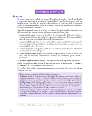 92
définitions et concepts
Structure
Le terme « structure » a plusieurs sens qu’il convient de clarifier. Dans le cas le plus
fréquent, la structure est le squelette de l’organisation, c’est-à-dire l’ossature formelle sur
laquelle repose l’ensemble des activités de l’organisation. C’est un ensemble de dispositifs
par lesquels une organisation répartit, coordonne, contrôle une activité et tente d’orienter
le comportement de ses membres.
Suivant le contexte, le terme de structure peut faire référence à des éléments relativement
différents, mais qui concourent tous au fonctionnement de l’entreprise.
• La structure du capital concerne la répartition des droits entre les différents associés ; ce
point est également important sur le plan organisationnel puisqu’il détermine des phéno-
mènes de pouvoir et contribue à influencer la façon de diriger.
• La structure du financement concerne la répartition des sources de financement entre les
prêteurs et les propriétaires de l’entreprise. Cette structure conditionne également, pour
partie, les phénomènes de pouvoir.
• La structure sociale correspond quant à elle aux relations informelles existant entre les
individus participant à l’entreprise.
• La structure productive désigne, classiquement, la répartition des facteurs de production,
c’est-à-dire les différentes combinaisons retenues par l’entreprise pour assurer sa
production.
La structure organisationnelle intègre, à des degrés divers, ces acceptions et les dépasse.
Quelle que soit l’approche retenue, la structure est, selon la définition de P. Jarniou et
P. Tabatoni(1)
, le « principe de l’action collective ».
Dès qu’il y a diversité (des actionnaires, des capitaux, des hommes, des tâches, etc.), il faut
structurer pour agir.
Différents auteurs enrichissent la définition du terme structure :
–
– B. Lussato définit la structure comme « 
l’ensemble des relations non fortuites reliant les
éléments entre eux et au tout ». Le caractère multiforme de la structure ressort bien de cette
définition, de même que son caractère voulu, construit : la structure ne naît pas spontanément.
–
– H. Mintzberg précise la définition de la structure : c’est la « somme totale des moyens employés
pour diviser le travail entre tâches distinctes et pour ensuite assurer la coordination nécessaire
entre ces tâches ». La fonction technique de la structure ressort clairement de cette définition :
fournir les moyens concrets de division et de coordination du travail.
–
– A. Desreumaux élargit la définition de la structure en indiquant qu’il s’agit d’« un ensemble
de dispositifs selon lesquels une entreprise, ou plus généralement une organisation, répartit,
coordonne, contrôle ses activités et au-delà oriente ou tente d’orienter le comportement de ses
membres ».
(1)  P. Jarniou et P. Tabatoni, Les systèmes de gestion, politiques et structures, PUF, 1973.
 