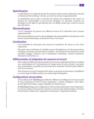 93
L’importance des structures organisationnelles chapitre
4
©
Dunod
-
Toute
reproduction
non
autorisée
est
un
délit.
Spécialisation
La spécialisation est le degré de division du travail, des tâches, choisi et déterminé, tant dans
sa dimension horizontale que verticale, au sein d’une structure organisationnelle.
La spécialisation peut se faire en fonction des métiers, des compétences des acteurs, en
fonction des responsabilités et des pouvoirs distribués. Les premières structures ont
développé un fort degré de spécialisation qui s’est affaibli ensuite pour rendre les acteurs
plus polyvalents.
Décentralisation
C’est la répartition du pouvoir aux différents niveaux de la hiérarchie d’une structure
organisationnelle.
Plus la décentralisation est forte, plus la délégation des responsabilités et des décisions se fait
loin du sommet hiérarchique et proche de la base et du terrain.
Coordination
C’est l’ensemble de mécanismes qui assurent la coopération des acteurs au sein d’une
organisation.
Pour gérer cette coordination, de multiples moyens développés au cours du temps existent,
techniques et humains, qui peuvent être combinés : réunions directes, procédures de travail
standards, langages communs, sites et plateformes numériques, recueils d’expérience,
discussions et entretiens, etc.
Différenciation et intégration de Lawrence et Lorsch
Mise en place de différences dans les parties d’une structure organisationnelle pour s’adapter
aux caractéristiques de l’environnement de chaque partie de cette structure, mais aussi,
pour contrebalancer, ensemble des mécanismes pour maintenir l’unité des parties différen-
ciées d’une structure.
Pour Lawrence et Lorsch, l’entreprise doit ajuster sa structure en permanence en équilibrant
un certain degré de différenciation et un certain degré d’intégration.
Configurations structurelles
Terme utilisé par H. Mintzberg pour définir les différents assemblages de structures à partir
de cinq composantes de base de toute organisation : sommet stratégique, centre opéra-
tionnel, ligne hiérarchique, support logistique et technostructure.
H. Mintzberg distingue sept configurations selon le poids prédominant d’une composante :
la structure simple, la bureaucratie mécaniste, la bureaucratie professionnelle, la structure
divisionnalisée, l’adhocratie, l’organisation missionnaire, l’organisation politisée.
 