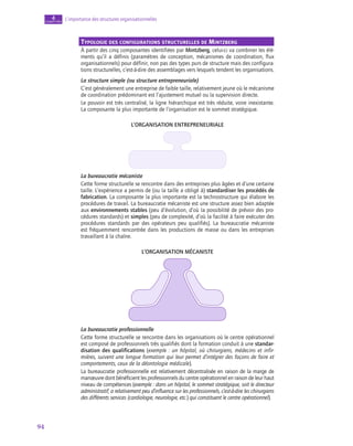 94
L’importance des structures organisationnelles
4
chapitre
Typologie des configurations structurelles de Mintzberg
À partir des cinq composantes identifiées par Mintzberg, celui-ci va combiner les élé-
ments qu’il a définis (paramètres de conception, mécanismes de coordination, flux
organisationnels) pour définir, non pas des types purs de structure mais des configura-
tions structurelles, c’est-à-dire des assemblages vers lesquels tendent les organisations.
La structure simple (ou structure entrepreneuriale)
C’est généralement une entreprise de faible taille, relativement jeune où le mécanisme
de coordination prédominant est l’ajustement mutuel ou la supervision directe.
Le pouvoir est très centralisé, la ligne hiérarchique est très réduite, voire inexistante.
La composante la plus importante de l’organisation est le sommet stratégique.
L’organisation entrepreneuriale
La bureaucratie mécaniste
Cette forme structurelle se rencontre dans des entreprises plus âgées et d’une certaine
taille. L’expérience a permis de (ou la taille a obligé à) standardiser les procédés de
fabrication. La composante la plus importante est la technostructure qui élabore les
procédures de travail. La bureaucratie mécaniste est une structure assez bien adaptée
aux environnements stables (peu d’évolution, d’où la possibilité de prévoir des pro-
cédures standards) et simples (peu de complexité, d’où la facilité à faire exécuter des
procédures standards par des opérateurs peu qualifiés). La bureaucratie mécaniste
est fréquemment rencontrée dans les productions de masse ou dans les entreprises
travaillant à la chaîne.
L’organisation mécaniste
La bureaucratie professionnelle
Cette forme structurelle se rencontre dans les organisations où le centre opérationnel
est composé de professionnels très qualifiés dont la formation conduit à une standar‑
disation des qualifications (exemple : un hôpital, où chirurgiens, médecins et infir-
mières, suivent une longue formation qui leur permet d’intégrer des façons de faire et
comportements, ceux de la déontologie médicale).
La bureaucratie professionnelle est relativement décentralisée en raison de la marge de
manœuvre dont bénéficient les professionnels du centre opérationnel en raison de leur haut
niveau de compétences (exemple : dans un hôpital, le sommet stratégique, soit le directeur
administratif, a relativement peu d’influence sur les professionnels, c’est-à-dire les chirurgiens
des différents services (cardiologie, neurologie, etc.) qui constituent le centre opérationnel).
 