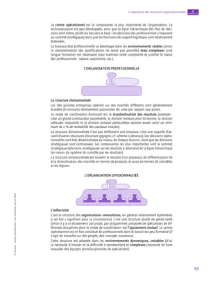 95
L’importance des structures organisationnelles chapitre
4
©
Dunod
-
Toute
reproduction
non
autorisée
est
un
délit.
Le centre opérationnel est la composante la plus importante de l’organisation. La
technostructure est peu développée, ainsi que la ligne hiérarchique (les flux de déci-
sions vont même plutôt du bas vers le haut : les décisions des professionnels s’imposent
au sommet stratégique) alors que les fonctions de support logistique sont relativement
élaborées.
La bureaucratie professionnelle se développe dans les environnements stables (sinon
la standardisation des qualifications ne serait pas possible) mais complexes (une
longue formation est nécessaire pour maîtriser cette complexité et justifier le statut
des professionnels : salaire, autonomie, etc.).
L’organisation professionnelle
La structure divisionnalisée
Les très grandes entreprises opérant sur des marchés différents sont généralement
éclatées en divisions relativement autonomes les unes par rapport aux autres.
Le mode de coordination dominant est la standardisation des résultats (exemple :
chez un grand constructeur automobile, la division moteurs pour la marine, la division
véhicules industriels et la division voitures particulières doivent toutes avoir un mini-
mum de x % de rentabilité des capitaux investis).
La structure divisionnalisée n’est pas réellement une structure, c’est une coquille d’ac-
cueil d’autres structures (structure gigogne, cf. schéma ci-dessous). Les décisions opéra-
tionnelles sont très décentralisées au niveau de chaque division, alors que les décisions
stratégiques sont centralisées. Les composantes les plus importantes sont le sommet
stratégique (décisions stratégiques sur les résultats à atteindre) et la ligne hiérarchique
(en raison du système de contrôle par les résultats).
La structure divisionnalisée est souvent le résultat d’un processus de différenciation lié
à la diversification des marchés en termes de produits, et aussi en termes de clientèles
et de régions.
L’organisation divisionnalisée
L’adhocratie
C’est la structure des organisations innovatrices, en général relativement éphémères
(« ad hoc » signifiant pour la circonstance). C’est une structure plutôt de petite taille
(sinon il y a un éclatement par projet, par programme) composée de spécialistes de dif-
férentes disciplines dont le mode de coordination est l’ajustement mutuel. Le centre
opérationnel est en fait constitué de professionnels dont le travail est peu formalisé (il
s’agit de travailler sur des projets, des concepts nouveaux).
Cette structure est adoptée dans les environnements dynamiques, instables (d’où
la nécessité d’innover et la difficulté à standardiser) et complexes (nécessité de faire
travailler des équipes pluridisciplinaires de spécialistes).
 
