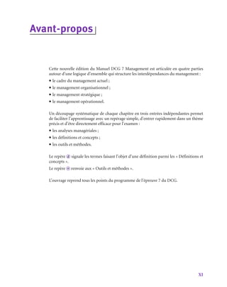 XI
Avant-­
propos
Cette nouvelle édition du Manuel DCG 7 Management est articulée en quatre parties
autour d’une logique d’ensemble qui structure les interdépendances du management :
• le cadre du management actuel ;
• le management organisationnel ;
• le management stratégique ;
• le management opérationnel.
Un découpage systématique de chaque chapitre en trois entrées indépendantes permet
de faciliter l’apprentissage avec un repérage simple, d’entrer rapidement dans un thème
précis et d’être directement efficace pour l’examen :
• les analyses managériales ;
• les définitions et concepts ;
• les outils et méthodes.
Le repère d signale les termes faisant l’objet d’une définition parmi les « Définitions et
concepts ».
Le repère o renvoie aux « Outils et méthodes ».
L’ouvrage reprend tous les points du programme de l’épreuve 7 du DCG.
 