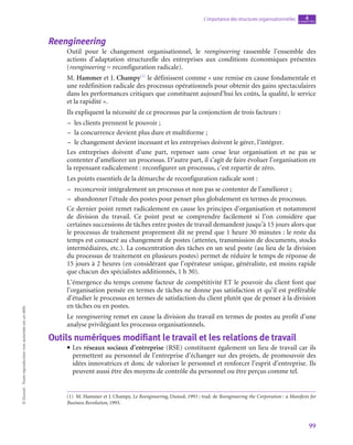 99
L’importance des structures organisationnelles chapitre
4
©
Dunod
-
Toute
reproduction
non
autorisée
est
un
délit.
Reengineering
Outil pour le changement organisationnel, le reengineering rassemble l’ensemble des
actions d’adaptation structurelle des entreprises aux conditions économiques présentes
(reengineering = reconfiguration radicale).
M. Hammer et J. Champy(1)
le définissent comme « une remise en cause fondamentale et
une redéfinition radicale des processus opérationnels pour obtenir des gains spectaculaires
dans les performances critiques que constituent aujourd’hui les coûts, la qualité, le service
et la rapidité ».
Ils expliquent la nécessité de ce processus par la conjonction de trois facteurs :
–
– les clients prennent le pouvoir ;
–
– la concurrence devient plus dure et multiforme ;
–
– le changement devient incessant et les entreprises doivent le gérer, l’intégrer.
Les entreprises doivent d’une part, repenser sans cesse leur organisation et ne pas se
contenter d’améliorer un processus. D’autre part, il s’agit de faire évoluer l’organisation en
la repensant radicalement : reconfigurer un processus, c’est repartir de zéro.
Les points essentiels de la démarche de reconfiguration radicale sont :
–
– reconcevoir intégralement un processus et non pas se contenter de l’améliorer ;
–
– abandonner l’étude des postes pour penser plus globalement en termes de processus.
Ce dernier point remet radicalement en cause les principes d’organisation et notamment
de division du travail. Ce point peut se comprendre facilement si l’on considère que
certaines successions de tâches entre postes de travail demandent jusqu’à 15 jours alors que
le processus de traitement proprement dit ne prend que 1 heure 30 minutes : le reste du
temps est consacré au changement de postes (attentes, transmission de documents, stocks
intermédiaires, etc.). La concentration des tâches en un seul poste (au lieu de la division
du processus de traitement en plusieurs postes) permet de réduire le temps de réponse de
15 jours à 2 heures (en considérant que l’opérateur unique, généraliste, est moins rapide
que chacun des spécialistes additionnés, 1 h 30).
L’émergence du temps comme facteur de compétitivité ET le pouvoir du client font que
l’organisation pensée en termes de tâches ne donne pas satisfaction et qu’il est préférable
d’étudier le processus en termes de satisfaction du client plutôt que de penser à la division
en tâches ou en postes.
Le reengineering remet en cause la division du travail en termes de postes au profit d’une
analyse privilégiant les processus organisationnels.
Outils numériques modifiant le travail et les relations de travail
• Les réseaux sociaux d’entreprise (RSE) constituent également un lieu de travail car ils
permettent au personnel de l’entreprise d’échanger sur des projets, de promouvoir des
idées innovatrices et donc de valoriser le personnel et renforcer l’esprit d’entreprise. Ils
peuvent aussi être des moyens de contrôle du personnel ou être perçus comme tel.
(1)  M. Hammer et J. Champy, Le Reengineering, Dunod, 1993 ; trad. de Reengineering the Corporation : a Manifests for
Business Revolution, 1993.
 