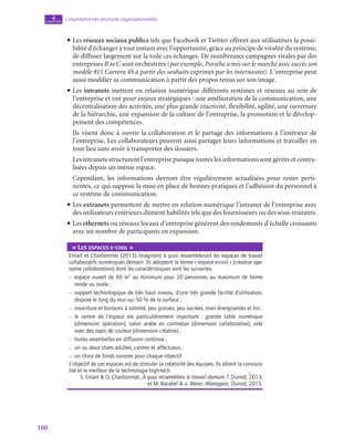100
L’importance des structures organisationnelles
4
chapitre
• Les réseaux sociaux publics tels que Facebook et Twitter offrent aux utilisateurs la possi-
bilité d’échanger à tout instant avec l’opportunité, grâce au principe de viralité du système,
de diffuser largement sur la toile ces échanges. De nombreuses campagnes virales par des
entreprises B to C sont orchestrées (par exemple, Porsche a mis sur le marché avec succès son
modèle 911 Carrera 4S à partir des souhaits exprimés par les internautes). L’entreprise peut
aussi modifier sa communication à partir des propos tenus sur son image.
• Les intranets mettent en relation numérique différents systèmes et réseaux au sein de
l’entreprise et ont pour enjeux stratégiques : une amélioration de la communication, une
décentralisation des activités, une plus grande réactivité, flexibilité, agilité, une ouverture
de la hiérarchie, une expansion de la culture de l’entreprise, la promotion et le dévelop-
pement des compétences.
	 Ils visent donc à ouvrir la collaboration et le partage des informations à l’intérieur de
l’entreprise. Les collaborateurs peuvent ainsi partager leurs informations et travailler en
tout lieu sans avoir à transporter des dossiers.
	 Les intranets structurent l’entreprise puisque toutes les informations sont gérées et centra-
lisées depuis un même espace.
	 Cependant, les informations devront être régulièrement actualisées pour rester perti-
nentes, ce qui suppose la mise en place de bonnes pratiques et l’adhésion du personnel à
ce système de communication.
• Les extranets permettent de mettre en relation numérique l’intranet de l’entreprise avec
des utilisateurs extérieurs dûment habilités tels que des fournisseurs ou des sous-traitants.
• Les ethernets ou réseaux locaux d’entreprise génèrent des rendements d’échelle croissants
avec un nombre de participants en expansion.
«« Les espaces e-cool »
Enlart et Charbonnier (2013) imaginent à quoi ressembleront les espaces de travail
collaboratifs numériques demain. Ils adoptent le terme « espace e-cool » (creative ope-
rative collaboration) dont les caractéristiques sont les suivantes :
–
– 
espace ouvert de 60 m2
au minimum pour 20 personnes au maximum de forme
ronde ou ovale ;
–
– 
support technologique de très haut niveau, d’une très grande facilité d’utilisation,
disposé le long du mur sur 50 % de la surface ;
–
– nourriture et boissons à volonté, peu grasses, peu sucrées, mais énergisantes et bio ;
–
– 
le centre de l’espace est particulièrement important  : grande table numérique
(dimension opération), salon arabe en contrebas (dimension collaborative), vide
avec des tapis de couleur (dimension créative) ;
–
– huiles essentielles en diffusion continue ;
–
– un ou deux chats adultes, calmes et affectueux ;
–
– un choix de fonds sonores pour chaque objectif.
L’objectif de ces espaces est de stimuler la créativité des équipes. Ils allient la convivia-
lité et le meilleur de la technologie high-tech.
S. Enlart  O. Charbonnier, À quoi ressemblera le travail demain ?, Dunod, 2013,
et M. Barabel  o. Meier, Manageor, Dunod, 2015.
 