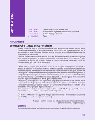 101
application 1	 Une nouvelle structure pour Michelin
application 2	 Transformation digitale et transformation structurelle
application 3	 De Ford à Google et au-delà
application 4	 Accor
APPLICATIONS
application 1
Une nouvelle structure pour Michelin
Michelin va bien. Ses résultats financiers restent solides. Mais le manufacturier pourrait aller bien mieux.
En parallèle à l’amélioration de la compétitivité de ses sites de production engagée depuis deux ans, le
groupe entend en effet accélérer ses économies dans ses frais fixes, et notamment l’ensemble de ses ser-
vices généraux et administratifs.
En février, lors de la présentation des résultats financiers, Jean-Dominique Senard, le président du groupe,
avait annoncé l’augmentation de son plan d’économie de 100 millions d’euros à réaliser d’ici 2016 pour
l’ensemble de ses services dits « support », comme les services administratifs, informatique, achat, res-
sources humaines, etc. Et ce, dans le monde entier.
[…]
« Avec le temps, le groupe a grandi, il est même devenu un petit peu “gras”, selon l’expression de Benoît de la
Bretèche, de la direction des relations sociales France de Michelin. Les modes de fonctionnement sont devenus ex-
trêmement complexes, notamment au niveau des services dits supports. Pour retrouver de l’agilité, le comité exé-
cutif du groupe a décidé d’adopter de nouveaux principes structurants permettant de simplifier l’organisation. »
Cela passe en premier lieu par une meilleure internationalisation, car on « n’a pas besoin de tout centrali-
ser » au niveau du siège à Clermont-Ferrand, précise le dirigeant. En février, le groupe avait, par exemple,
indiqué le regroupement de certains services généraux en Roumanie.
« 
Aujourd’hui, nous disposons d’une organisation géographique accumulant quatre échelons hiérar-
chiques : au niveau du groupe, d’un continent, d’une région et d’un pays avec, pour chacun, des respon-
sables de chaque métier. On va garder ces quatre niveaux mais alléger les structures en limitant le service
achat à deux niveaux groupe et région, par exemple. »
Cette simplification se traduira nécessairement par une baisse des effectifs. Avec près de 7 000 personnes
travaillant au siège de Michelin à Clermont, les salariés s’inquiètent. […]
[…]
La « chance » de Michelin, c’est sa pyramide des âges relativement élevée. « Dans les cinq ans qui viennent,
près de 800 personnes devraient partir à la retraite […] ».
[…]
P. Jacqué, « Michelin envisage une restructuration de ses services administratifs »,
Le Monde Économie, 14 septembre 2016.
QUESTION
Montrer que l’orientation de la stratégie induit une modification de la structure organisationnelle.
 