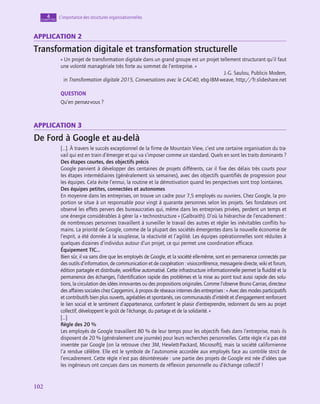 102
102
L’importance des structures organisationnelles
4
chapitre
application 2
Transformation digitale et transformation structurelle
« Un projet de transformation digitale dans un grand groupe est un projet tellement structurant qu’il faut
une volonté managériale très forte au sommet de l’entreprise. »
J.-G. Saulou, Publicis Modem,
in Transformation digitale 2015, Conversations avec le CAC40, ebg-IBM-weave, http://fr.slideshare.net
QUESTION
Qu’en pensez-vous ?
application 3
De Ford à Google et au-delà
[…]. À travers le succès exceptionnel de la firme de Mountain View, c’est une certaine organisation du tra-
vail qui est en train d’émerger et qui va s’imposer comme un standard. Quels en sont les traits dominants ?
Des étapes courtes, des objectifs précis
Google parvient à développer des centaines de projets différents, car il fixe des délais très courts pour
les étapes intermédiaires (généralement six semaines), avec des objectifs quantifiés de progression pour
les équipes. Cela évite l’ennui, la routine et la démotivation quand les perspectives sont trop lointaines.
Des équipes petites, connectées et autonomes
En moyenne dans les entreprises, on trouve un cadre pour 7,5 employés ou ouvriers. Chez Google, la pro-
portion se situe à un responsable pour vingt à quarante personnes selon les projets. Ses fondateurs ont
observé les effets pervers des bureaucraties qui, même dans les entreprises privées, perdent un temps et
une énergie considérables à gérer la « technostructure » (Galbraith). D’où la hiérarchie de l’encadrement :
de nombreuses personnes travaillent à surveiller le travail des autres et régler les inévitables conflits hu-
mains. La priorité de Google, comme de la plupart des sociétés émergentes dans la nouvelle économie de
l’esprit, a été donnée à la souplesse, la réactivité et l’agilité. Les équipes opérationnelles sont réduites à
quelques dizaines d’individus autour d’un projet, ce qui permet une coordination efficace.
Équipement TIC…
Bien sûr, il va sans dire que les employés de Google, et la société elle-même, sont en permanence connectés par
des outils d’information, de communication et de coopération : visioconférence, messagerie directe, wiki et forum,
édition partagée et distribuée, workflow automatisé. Cette infrastructure informationnelle permet la fluidité et la
permanence des échanges, l’identification rapide des problèmes et la mise au point tout aussi rapide des solu-
tions, la circulation des idées innovantes ou des propositions originales. Comme l’observe Bruno Carrias, directeur
des affaires sociales chez Capgemini, à propos de réseaux internes des entreprises : « Avec des modes participatifs
et contributifs bien plus ouverts, agréables et spontanés, ces communautés d’intérêt et d’engagement renforcent
le lien social et le sentiment d’appartenance, confortent le plaisir d’entreprendre, redonnent du sens au projet
collectif, développent le goût de l’échange, du partage et de la solidarité. »
[…]
Règle des 20 %
Les employés de Google travaillent 80 % de leur temps pour les objectifs fixés dans l’entreprise, mais ils
disposent de 20 % (généralement une journée) pour leurs recherches personnelles. Cette règle n’a pas été
inventée par Google (on la retrouve chez 3M, Hewlett-Packard, Microsoft), mais la société californienne
l’a rendue célèbre. Elle est le symbole de l’autonomie accordée aux employés face au contrôle strict de
l’encadrement. Cette règle n’est pas désintéressée : une partie des projets de Google est née d’idées que
les ingénieurs ont conçues dans ces moments de réflexion personnelle ou d’échange collectif !
 