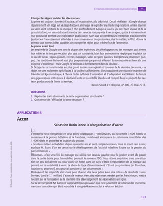 application
103
L’importance des structures organisationnelles chapitre
4
©
Dunod
-
Toute
reproduction
non
autorisée
est
un
délit.
Changer les règles, oublier les idées reçues
La prime est toujours donnée à l’audace, à l’imagination, à la créativité. Détail révélateur : Google change
régulièrement son logo sur sa page d’accueil, alors que la règle d’or du marketing est de ne jamais toucher
au sacro-saint symbole de sa marque ! Plus profondément, Google a joué le jeu de l’open source et de la
gratuité à fond, en visant d’abord à rendre des services non payants à ses usagers, quitte à voir ensuite si
leur popularité permet une exploitation publicitaire. Alors que de nombreuses entreprises traditionnelles
(surtout en France) restent attachées à des convenances, des protocoles, des formalités, le Web donne la
primeur aux bonnes idées capables de changer les règles pour le bénéfice de l’entreprise.
Le plaisir avant tout
Les employés de Google sont pour la plupart des ingénieurs, des développeurs ou des managers qui aiment
leur métier et le font par vocation plus que par contrainte. Mais leur entreprise ne néglige pas le plaisir sur
le lieu de travail : repas gratuits, crèches, massages, salles de sport, piscines, transporteurs personnels (Gin-
ger)… les conditions de travail sont plus progressistes que partout ailleurs ! La contrepartie est bien sûr une
exigence d’excellence : mais Google ne croit pas à l’enfantement dans la douleur…
Si Google les a transformées en plus grand succès managérial et boursier de la dernière décennie, ces
règles ne sont nullement spécifiques à la société californienne. Elles traduisent une nouvelle manière de
travailler à l’âge numérique, à l’heure où les rythmes d’innovation et d’adaptation s’accélèrent. Le temps
des gigantesques entreprises à réactivité lente et à contrôle étendu est compté dans la plupart des sec-
teurs producteurs de biens ou services.
Benoît Sillard, L’Entreprise, n° 300, 23 mai 2011.
QUESTIONS
1.  Repérer les traits dominants de cette organisation structurelle ?
2.  Que penser de l’efficacité de cette structure ?
application 4
Accor
Sébastien Bazin lance la réorganisation d’Accor
[…]
L’entreprise sera réorganisée en deux pôles stratégiques : HotelServices, qui rassemble 3 600 hôtels se
consacrera à la gestion hôtelière et la franchise, HotelInvest s’occupera du patrimoine immobilier des
1 400 hôtels en propriété et location du groupe.
« Ces deux métiers cohabitent depuis quarante ans et sont complémentaires, mais ils n’ont rien à voir,
explique M. Bazin. L’un est centré sur le développement de l’activité hôtelière, l’autre sur la gestion du
parc immobilier. »
Désormais, « c’en sera fini du manager qui utilise son cerveau gauche pour la gestion avant de passer
dans la partie droite pour l’immobilier, poursuit le nouveau PDG. Nous étions jusqu’alors dans une situa-
tion un peu kafkaïenne où, pour ouvrir un hôtel dans un pays, c’était l’implantation de la marque qui
primait sur la rentabilité à venir. Le choix du type d’investissement n’étant pas prioritaire [en franchise,
location ou propriété], cela pouvait conduire à des déconvenues ».
Dorénavant, les objectifs sont clairs pour chacun des deux pôles avec des critères de résultats. Hotel­
Services, dont le 1,1 milliard d’euros de revenus vient des redevances versées par les franchiseurs, mettra
l’accent sur la fidélisation de la clientèle et le développement des réservations en ligne.
Sur ce dernier point, M. Bazin ne s’appesantit pas plus alors que c’est justement la faiblesse des investisse-
ments en la matière qui était reprochée à son prédécesseur et lui a valu son éviction.
 