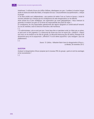 104
104
L’importance des structures organisationnelles
4
chapitre
HotelInvest, 5 milliards d’euros de chiffre d’affaires, développera son parc. Il arrêtera la location longue
durée et cessera de vendre des hôtels, à l’exception de ceux « structurellement sous-performants », indique
le groupe.
Si ces deux entités sont indépendantes, « pas question de mettre l’une ou l’autre en bourse », insiste le
nouveau président qui n’évoque pas les conséquences de cette réorganisation sur les effectifs.
Autre versant de ce plan stratégique, une organisation par zones géographiques. « Nous inversons la
pyramide, et rendons aux gens sur le terrain les responsabilités des prises de risque. »
En conséquence, les cinq responsables opérationnels des régions rejoignent un comité exécutif remanié.
Sur ses dix membres, seule la directrice financière a été maintenue.
[…]
« Un administrateur, cela ne sent pas tout. J’avais beau être un spectateur avisé, je n’étais pas un acteur,
on peut avoir un bon jugement, il y a beaucoup de choses que nous ne voyons pas », plaide-t‑il. « Depuis
trois mois, en me rendant sur les sites du groupe, j’ai découvert beaucoup plus de talents, d’énergie et de
dynamisme que je ne le soupçonnais », affirme-t‑il. Il se dit même aujourd’hui « plus indulgent » pour ses
prédécesseurs.
[…]
Source : D. Gallois, « Sébastien Bazin lance la réorganisation d’Accor »,
Le Monde, 28 novembre 2013.
QUESTION
Analyser la réorganisation d’Accor proposer par le nouveau PDG du groupe ; quels en sont les avantages
et les inconvénients ?
[…]
 