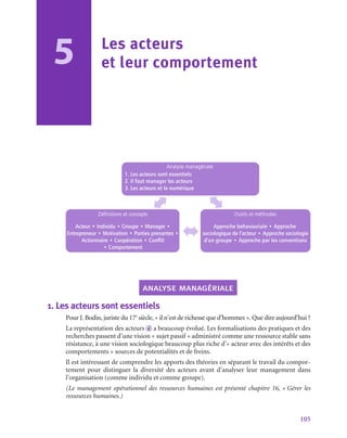 105
5 Les acteurs
et leur comportement
Analyse managériale
1. Les acteurs sont essentiels
2. Il faut manager les acteurs
3. Les acteurs et le numérique
Définitions et concepts
Acteur • Individu • Groupe • Manager •
Entrepreneur • Motivation • Parties prenantes •
Actionnaire • Coopération • Conflit
• Comportement
Outils et méthodes
Approche behavouriale • Approche
sociologique de l’acteur • Approche sociologie
d’un groupe • Approche par les conventions
analyse managériale
1.  Les acteurs sont essentiels
Pour J. Bodin, juriste du 17e
 siècle, « il n’est de richesse que d’hommes ». Que dire aujourd’hui ?
La représentation des acteurs d a beaucoup évolué. Les formalisations des pratiques et des
recherches passent d’une vision « sujet passif » administré comme une ressource stable sans
résistance, à une vision sociologique beaucoup plus riche d’« acteur avec des intérêts et des
comportements » sources de potentialités et de freins.
Il est intéressant de comprendre les apports des théories en séparant le travail du compor-
tement pour distinguer la diversité des acteurs avant d’analyser leur management dans
l’organisation (comme individu et comme groupe).
(Le management opérationnel des ressources humaines est présenté chapitre 16, « Gérer les
ressources humaines.)
 